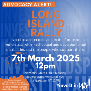 Advocacy Alert! Long Island Rally. A call to action to invest in the future of individuals with intellectual and developmental disabilities and the people who support them. 7th March 2025 at 12 pm, NY State Office Building, 250 Veterans Memorial Highway, Hauppague, NY 11788 Speakers include NY State Legislative Committee Members of People With Disabilities: Senator Monica Martinez and Assemblywoman Jodi Giglio